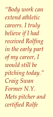 &ldquo;Body work can extend athletic careers. I truly believe if I had received Rolfing in the early part of my career, I would still be pitching today.&rdquo;Craig SwanFormer N.Y. Mets pitcher and certified Rolfe￼r